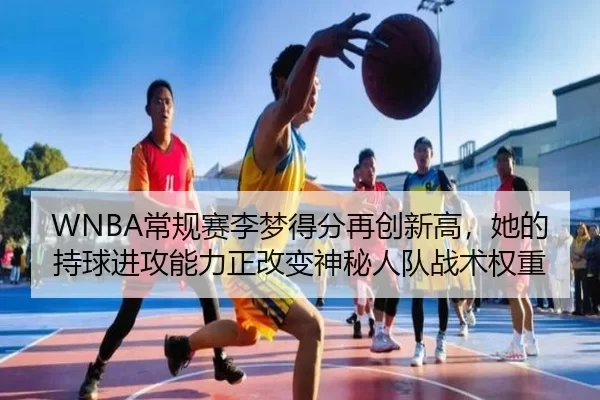WNBA常规赛李梦得分再创新高，她的持球进攻能力正改变神秘人队战术权重